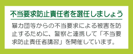 不当要求防止責任者を選任しましょう 暴力団等からの不当要求による被害を防止するために、警察と連携して「不当要求防止責任者講習」を開催しています。