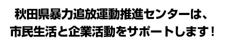 秋田県暴力追放運動推進センターは、市民生活と企業活動をサポートします！